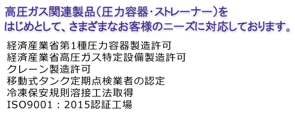 高圧ガス関連製品（圧力容器・ストレーナー）をはじめとして、さまざまなお客様のニーズに対応しております。経済産業省第1種圧力容器製造許可 経済産業省高圧ガス特定設備製造認可 クレーン製造認可 電気事業法設備製造認可 移動式タンク定期点検事業者の認定 冷凍保安規則溶接施工法取得 ISO9001：2015認証工場